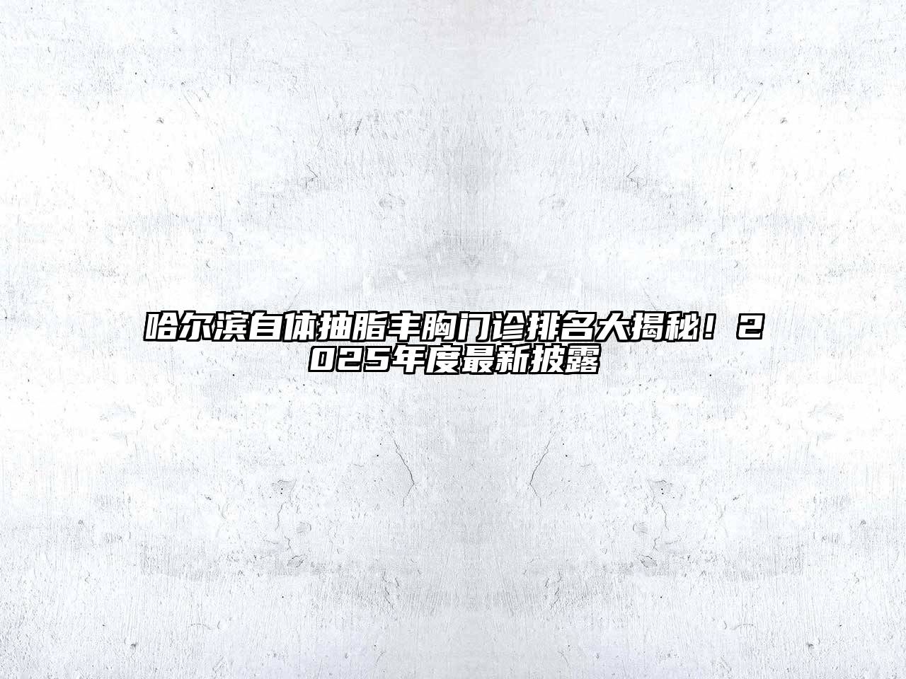 哈尔滨自体抽脂丰胸门诊排名大揭秘！2025年度最新披露