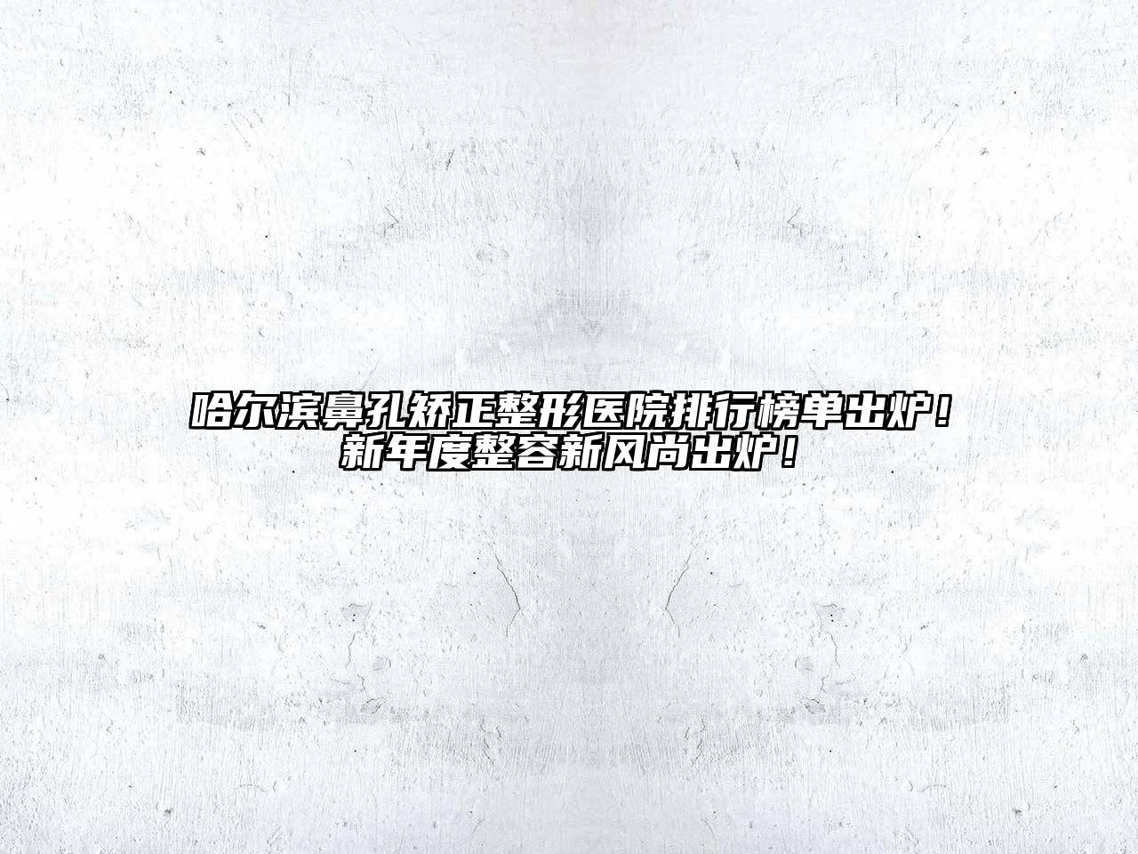 哈尔滨鼻孔矫正整形医院排行榜单出炉！新年度整容新风尚出炉！