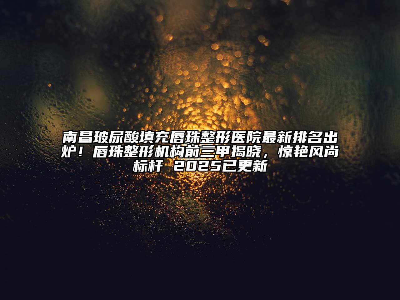 南昌玻尿酸填充唇珠整形医院最新排名出炉！唇珠整形机构前三甲揭晓，惊艳风尚标杆 2025已更新