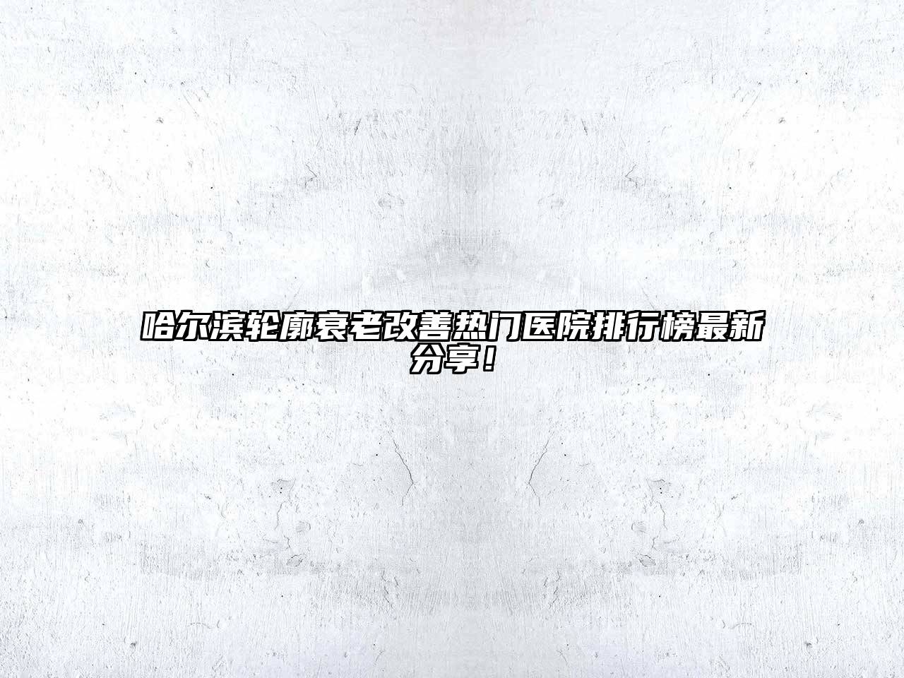 哈尔滨轮廓衰老改善热门医院排行榜最新分享！