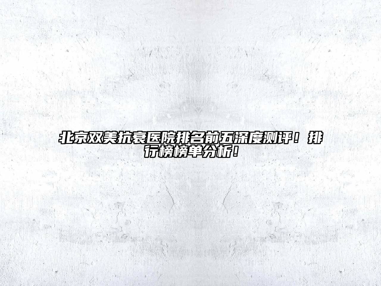 北京双美抗衰医院排名前五深度测评！排行榜榜单分析！