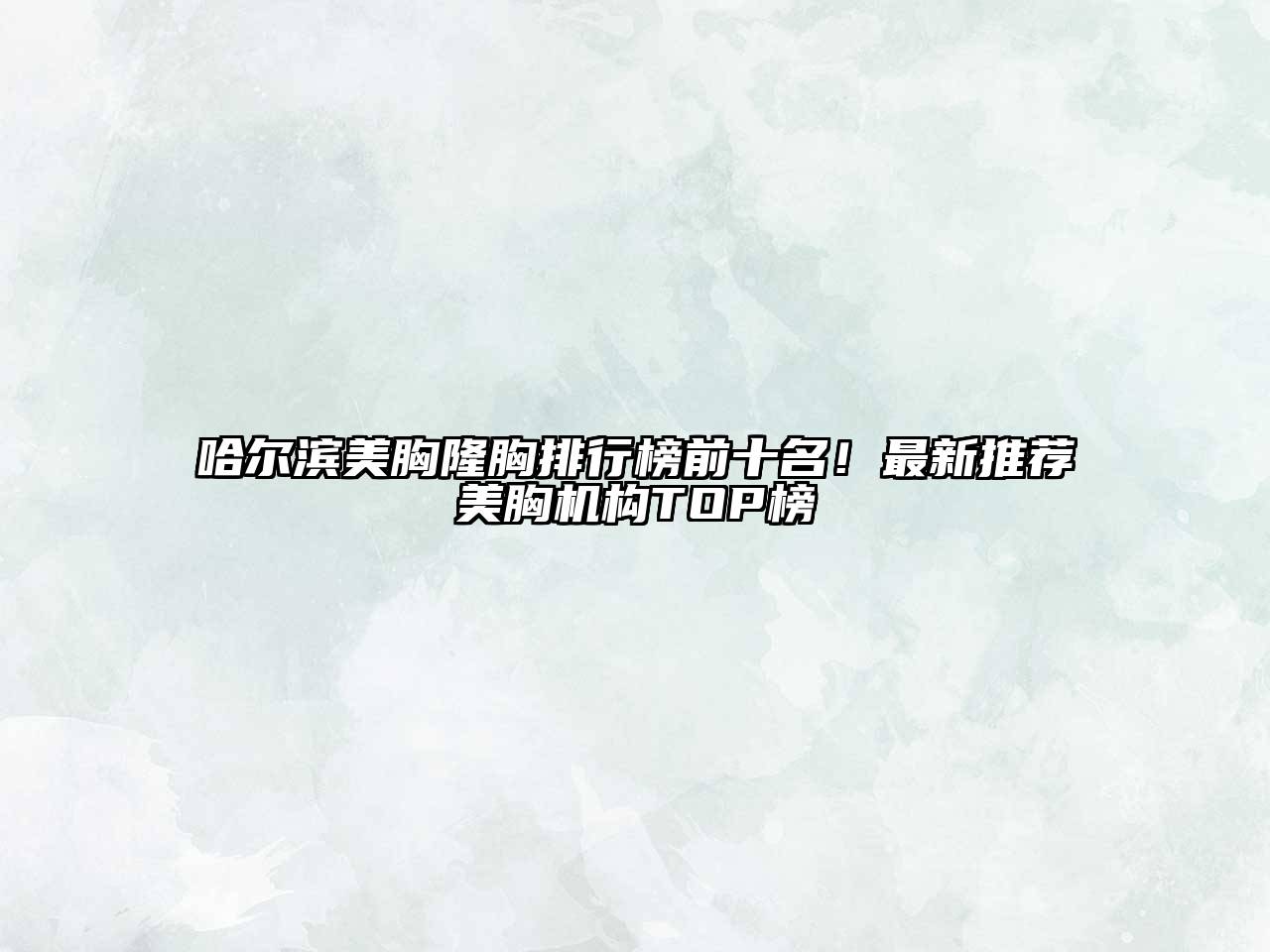 哈尔滨美胸隆胸排行榜前十名！最新推荐美胸机构TOP榜