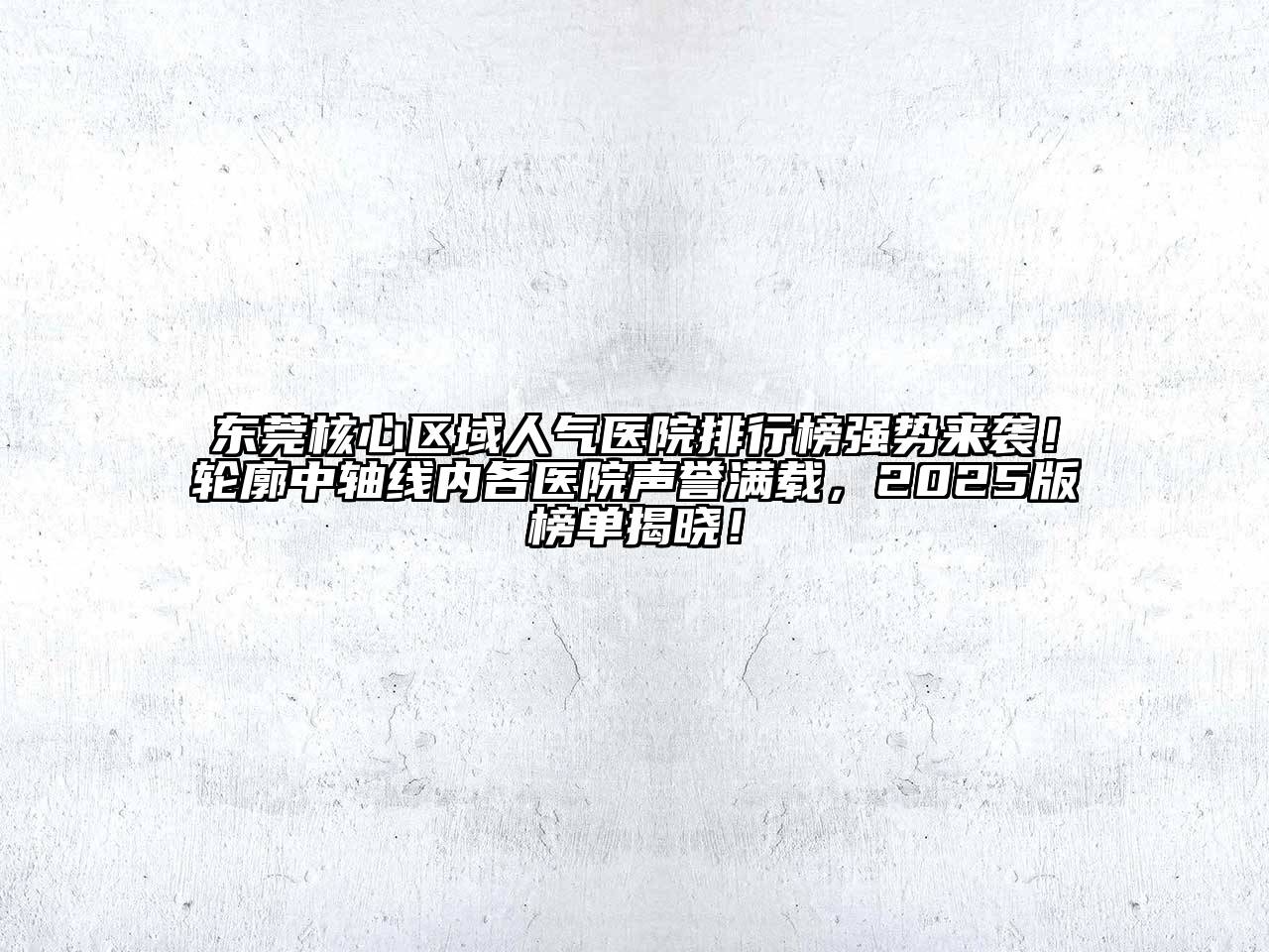 东莞核心区域人气医院排行榜强势来袭！轮廓中轴线内各医院声誉满载，2025版榜单揭晓！