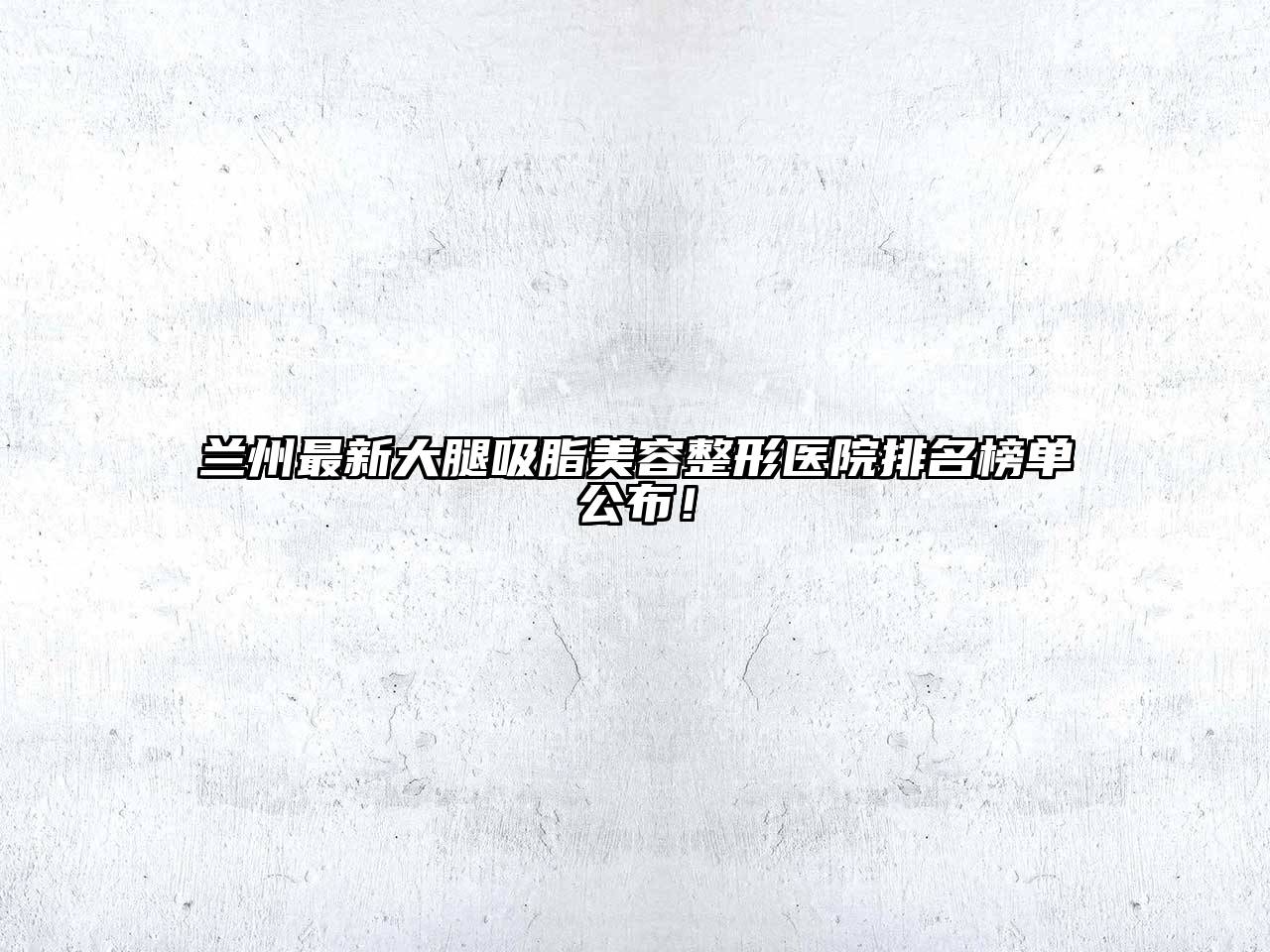 兰州最新大腿吸脂美容整形医院排名榜单公布！