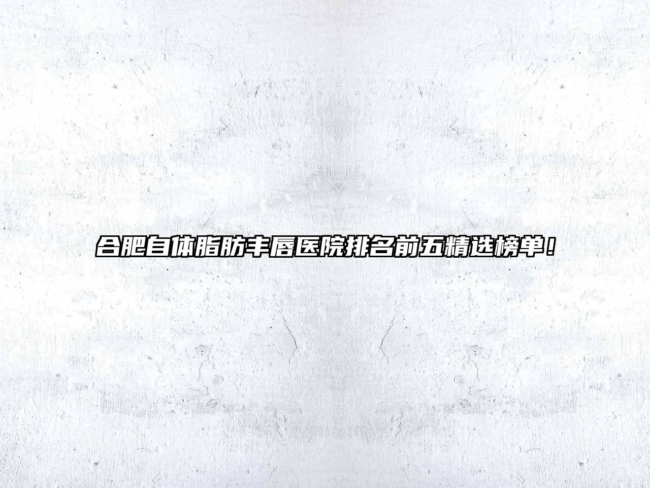 合肥自体脂肪丰唇医院排名前五精选榜单！