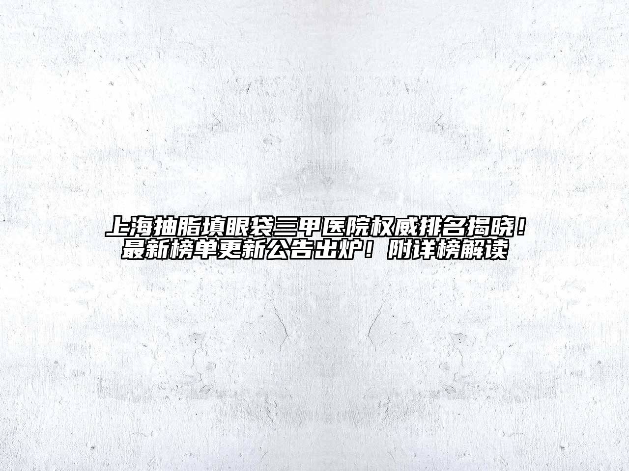 上海抽脂填眼袋三甲医院权威排名揭晓！最新榜单更新公告出炉！附详榜解读