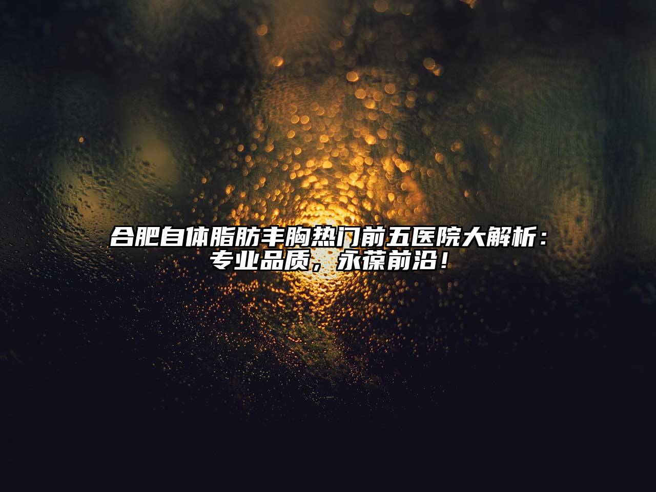 合肥自体脂肪丰胸热门前五医院大解析：专业品质，永葆前沿！