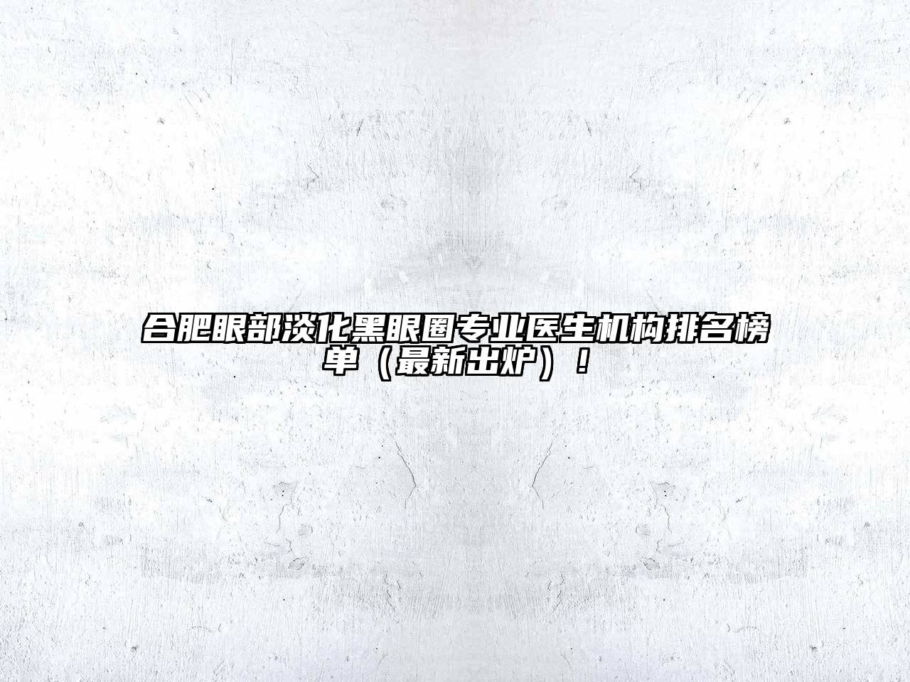 合肥眼部淡化黑眼圈专业医生机构排名榜单（最新出炉）！