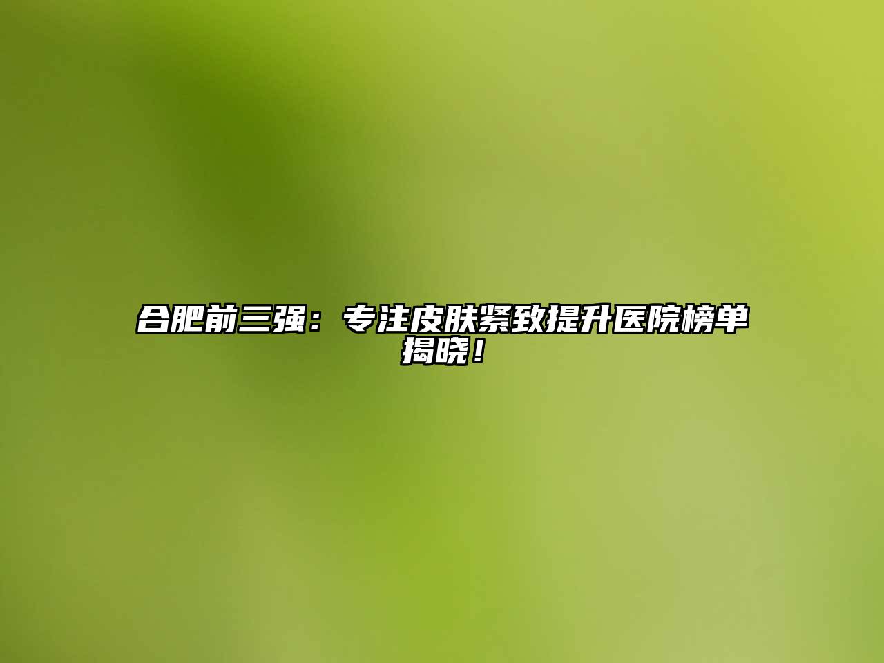合肥前三强：专注皮肤紧致提升医院榜单揭晓！