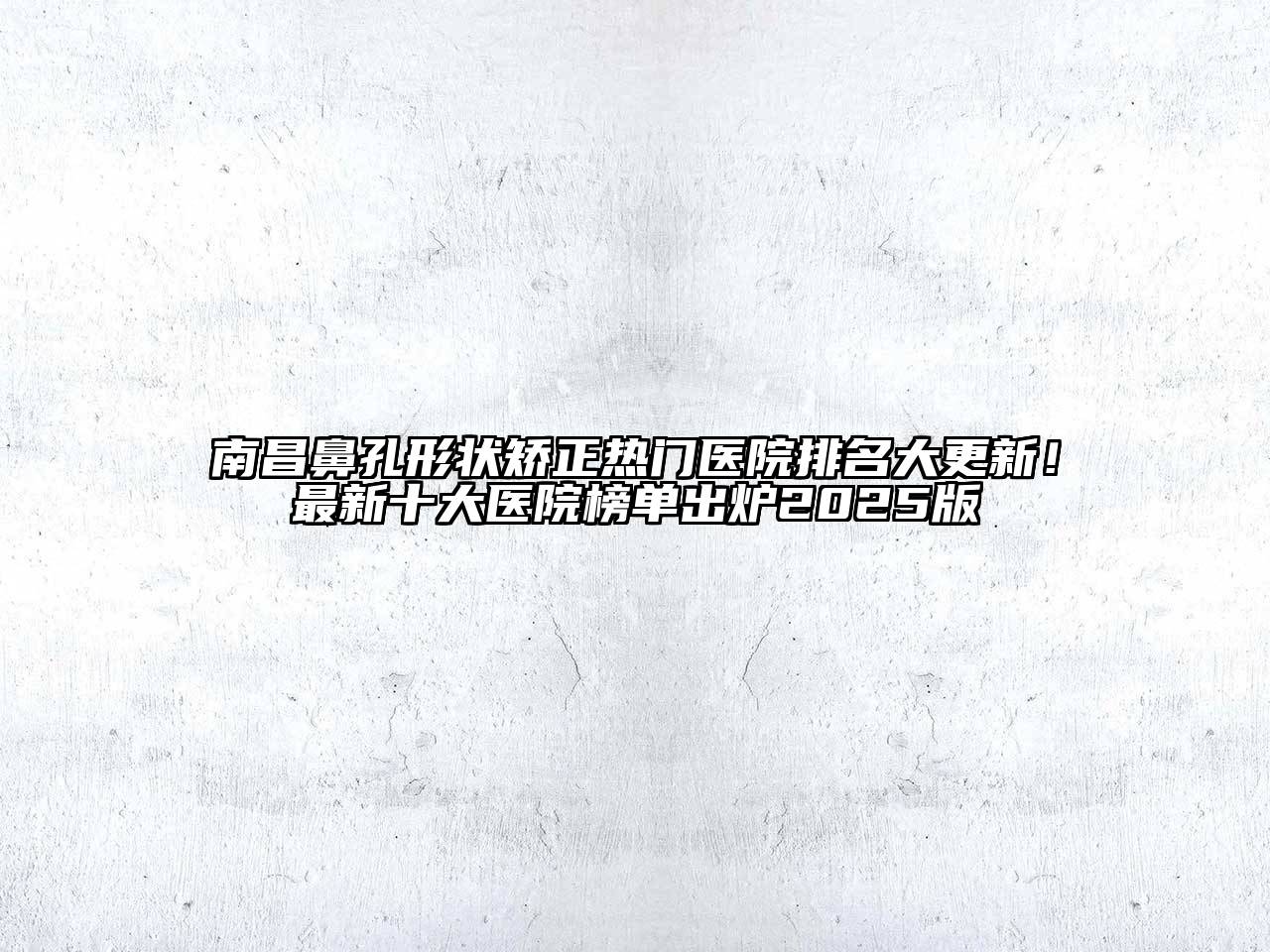 南昌鼻孔形状矫正热门医院排名大更新！最新十大医院榜单出炉2025版