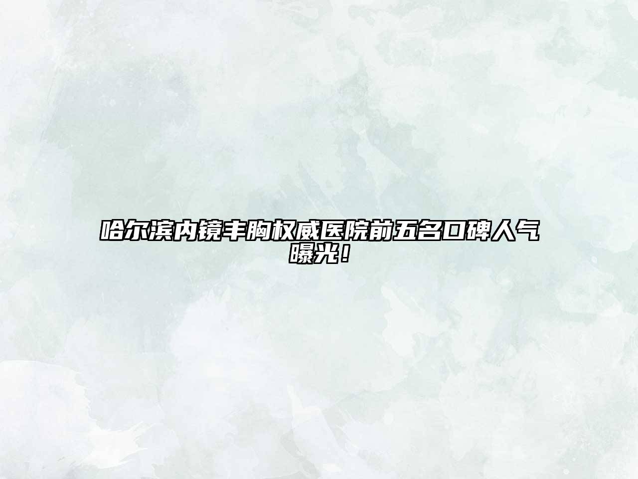 哈尔滨内镜丰胸权威医院前五名口碑人气曝光！