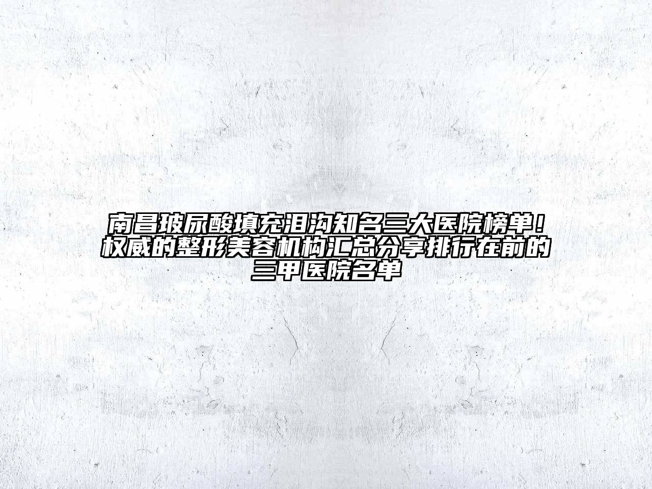 南昌玻尿酸填充泪沟知名三大医院榜单！权威的整形美容机构汇总分享排行在前的三甲医院名单