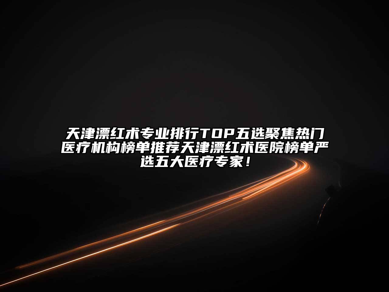 天津漂红术专业排行TOP五选聚焦热门医疗机构榜单推荐天津漂红术医院榜单严选五大医疗专家！