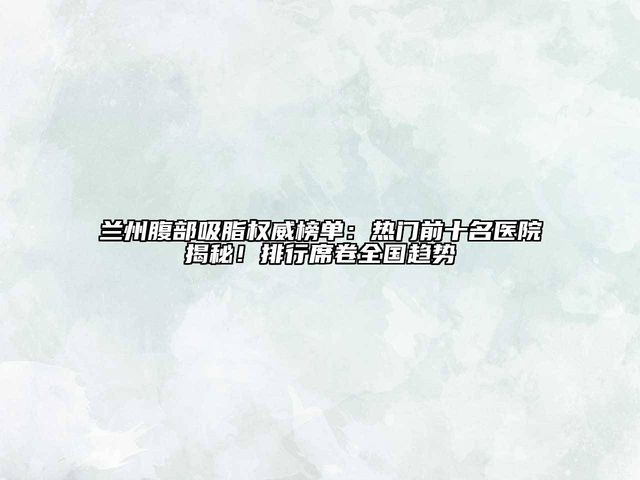 兰州腹部吸脂权威榜单：热门前十名医院揭秘！排行席卷全国趋势