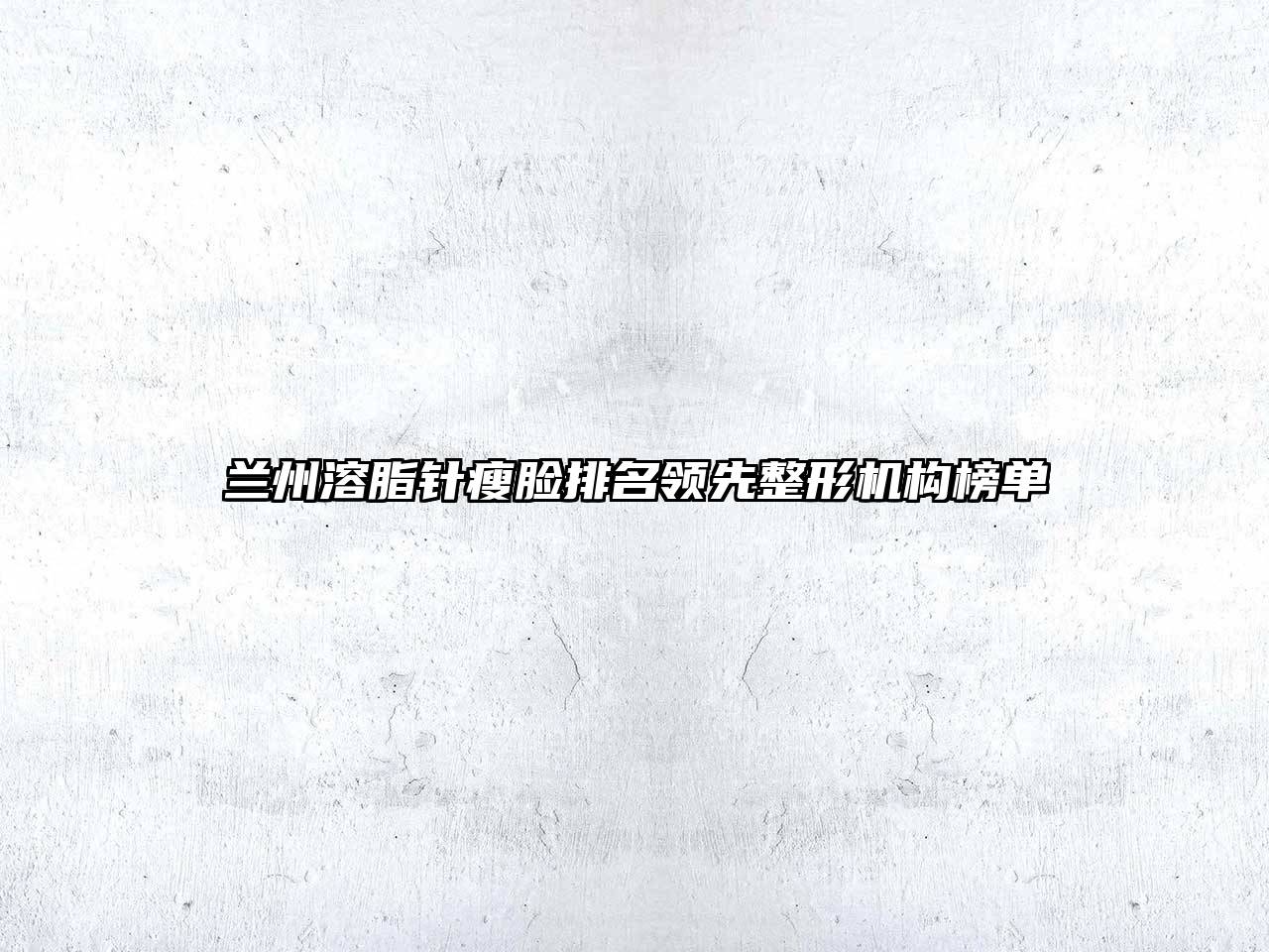 兰州溶脂针瘦脸排名领先整形机构榜单