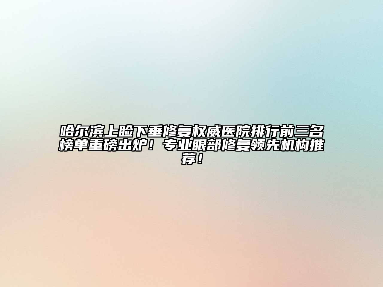 哈尔滨上睑下垂修复权威医院排行前三名榜单重磅出炉！专业眼部修复领先机构推荐！