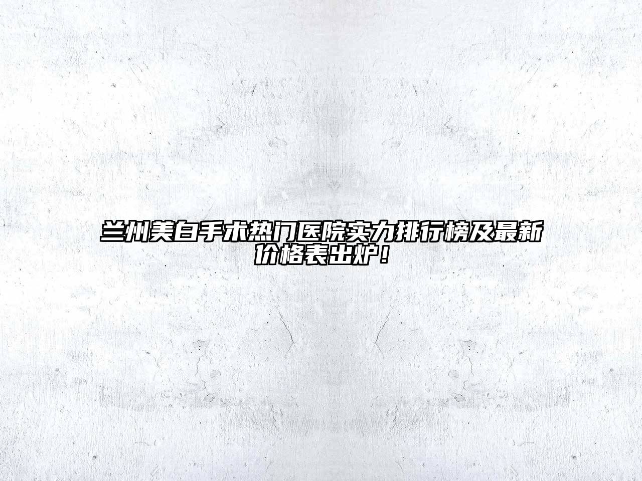 兰州美白手术热门医院实力排行榜及最新价格表出炉！
