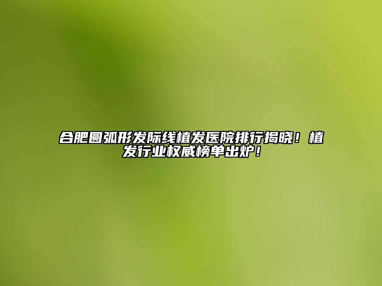 合肥圆弧形发际线植发医院排行揭晓！植发行业权威榜单出炉！