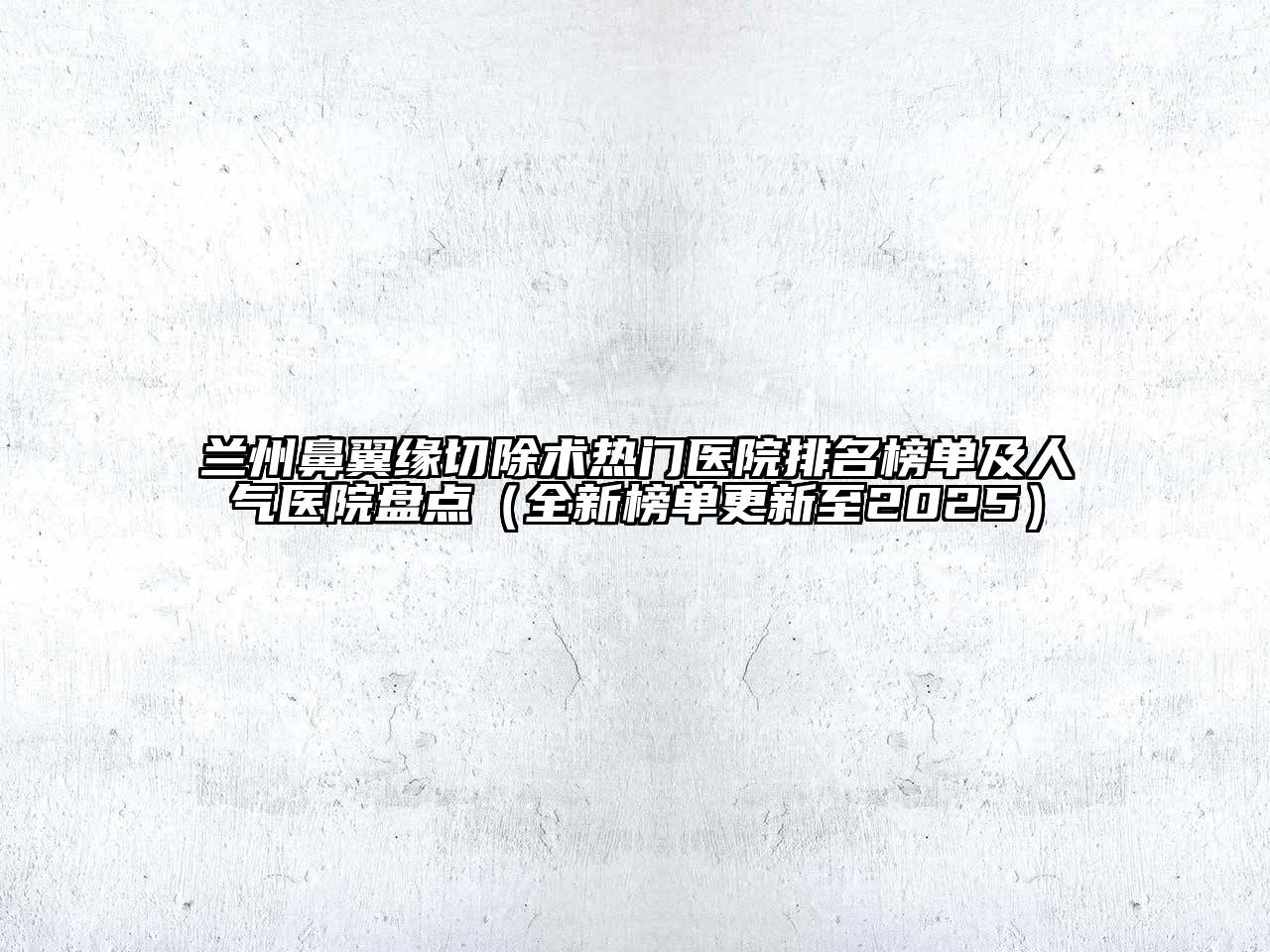 兰州鼻翼缘切除术热门医院排名榜单及人气医院盘点（全新榜单更新至2025）
