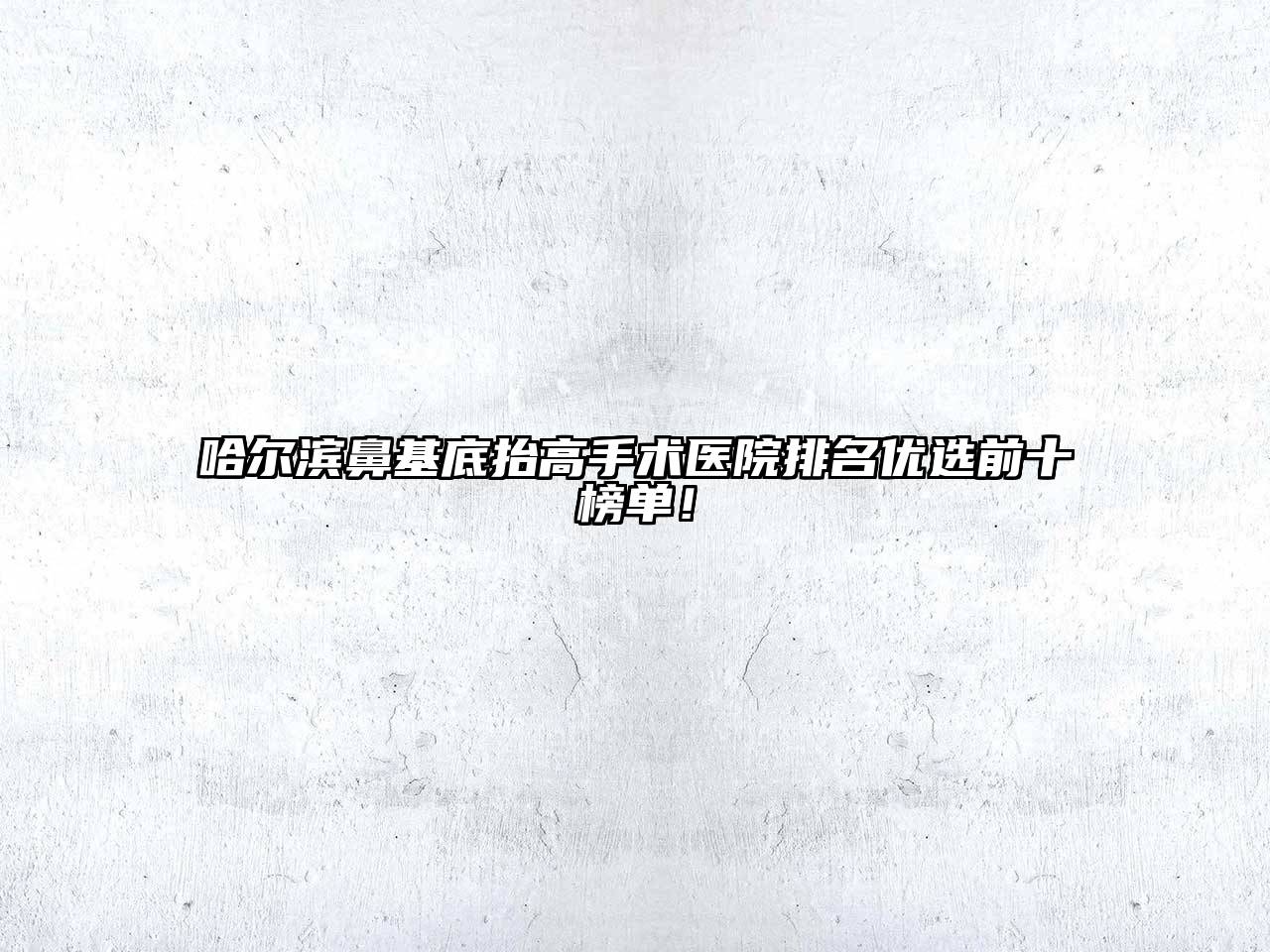 哈尔滨鼻基底抬高手术医院排名优选前十榜单！