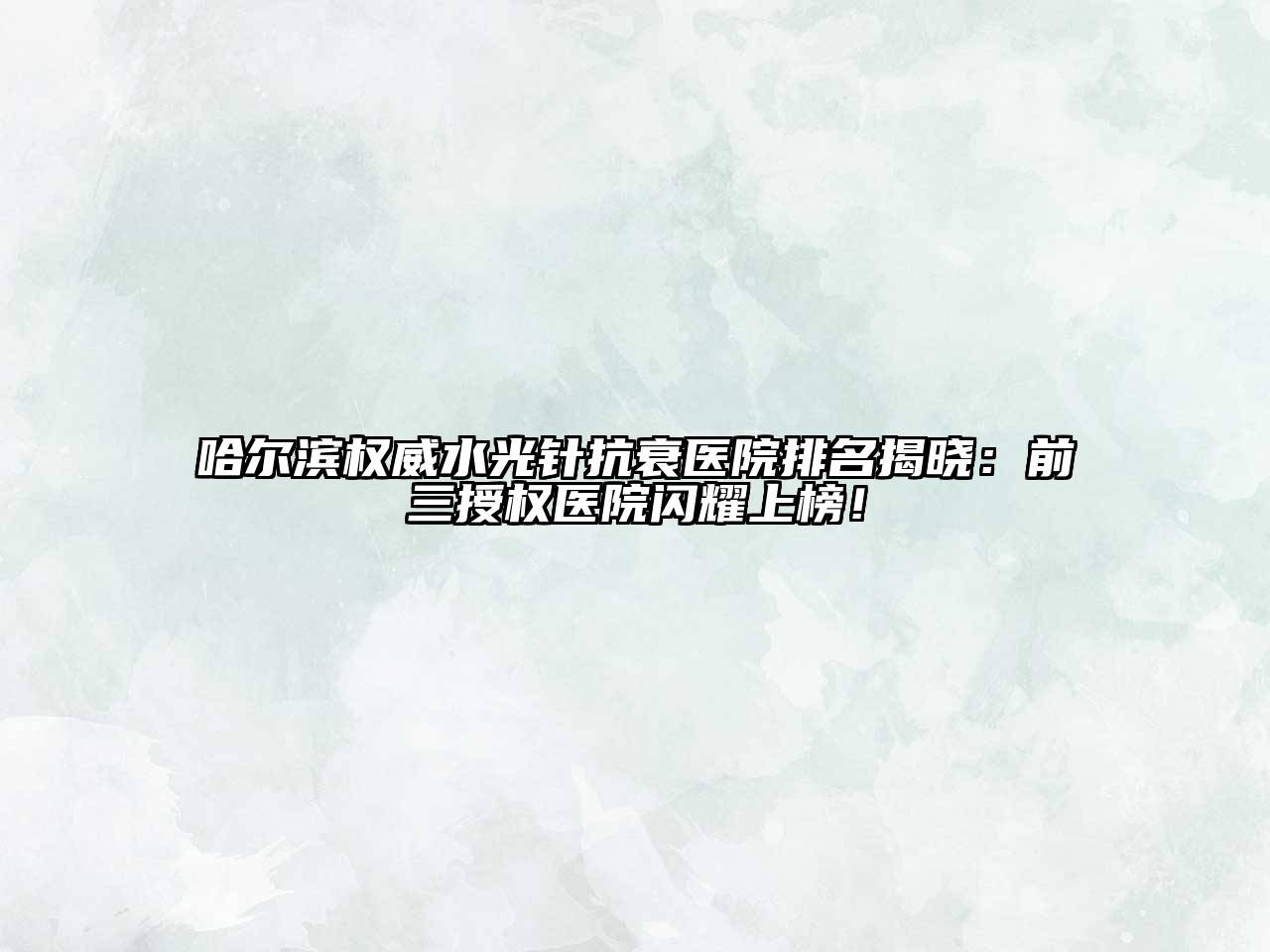 哈尔滨权威水光针抗衰医院排名揭晓：前三授权医院闪耀上榜！