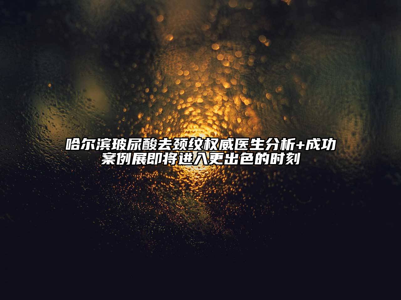 哈尔滨玻尿酸去颈纹权威医生分析+成功案例展即将进入更出色的时刻