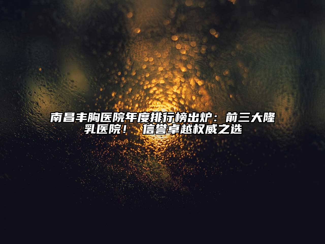 南昌丰胸医院年度排行榜出炉：前三大隆乳医院！ 信誉卓越权威之选