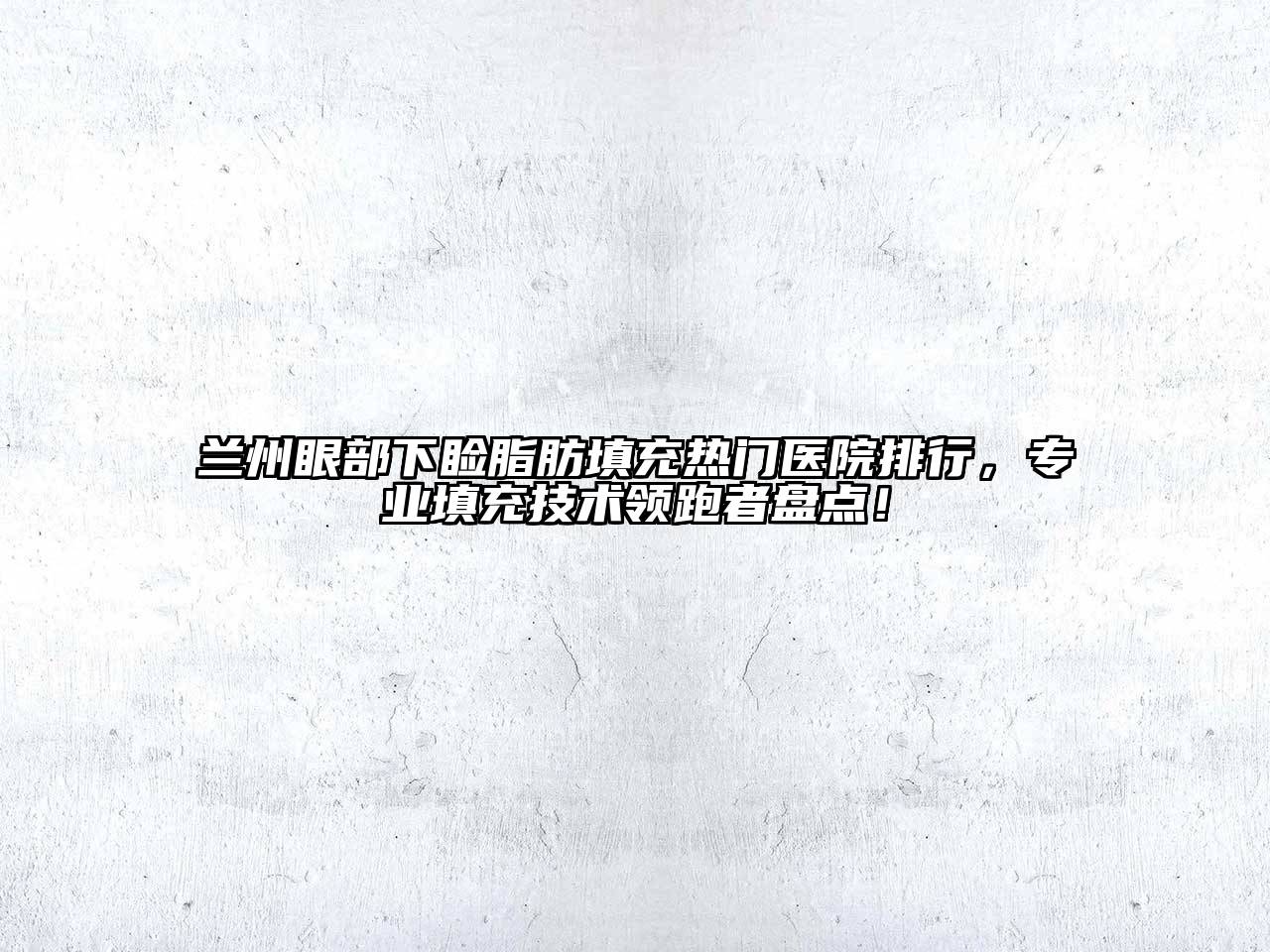 兰州眼部下睑脂肪填充热门医院排行，专业填充技术领跑者盘点！