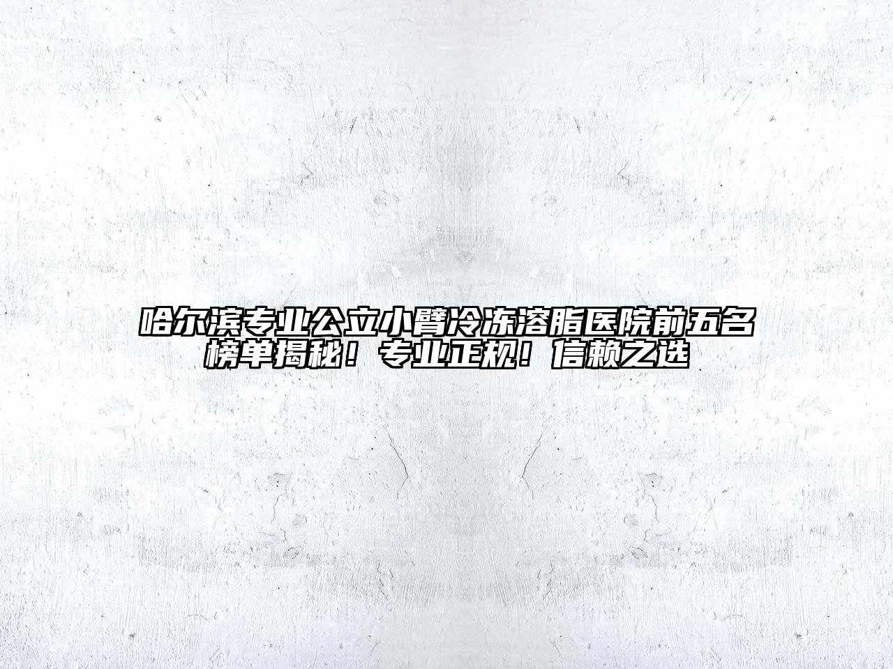哈尔滨专业公立小臂冷冻溶脂医院前五名榜单揭秘！专业正规！信赖之选