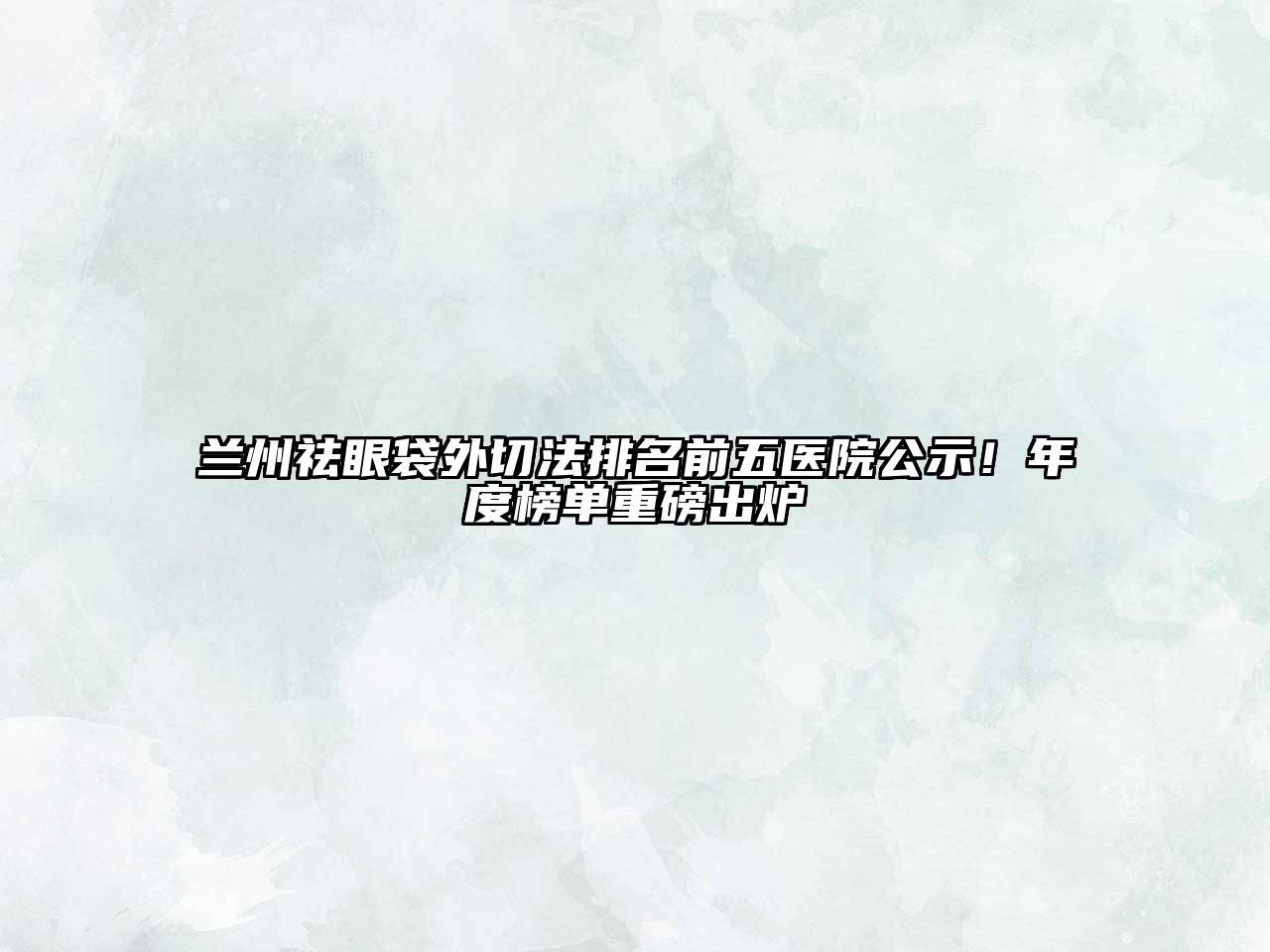兰州祛眼袋外切法排名前五医院公示！年度榜单重磅出炉