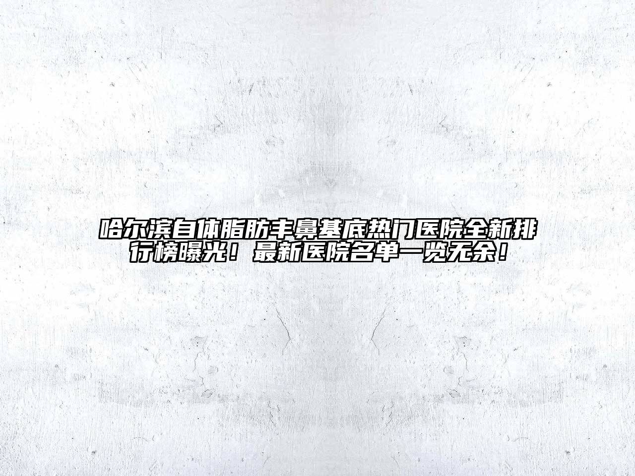 哈尔滨自体脂肪丰鼻基底热门医院全新排行榜曝光！最新医院名单一览无余！