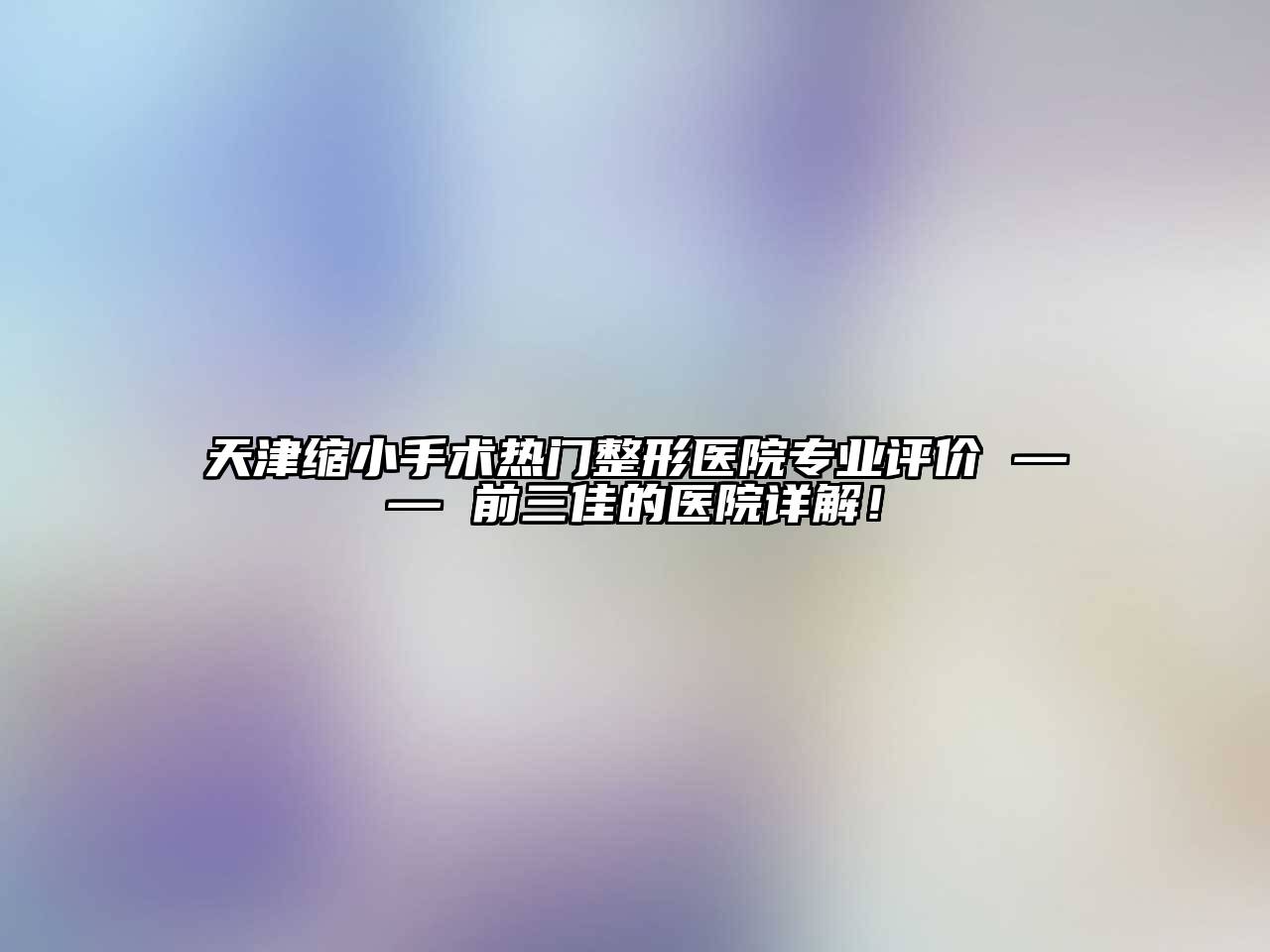 天津缩小手术热门整形医院专业评价 —— 前三佳的医院详解！