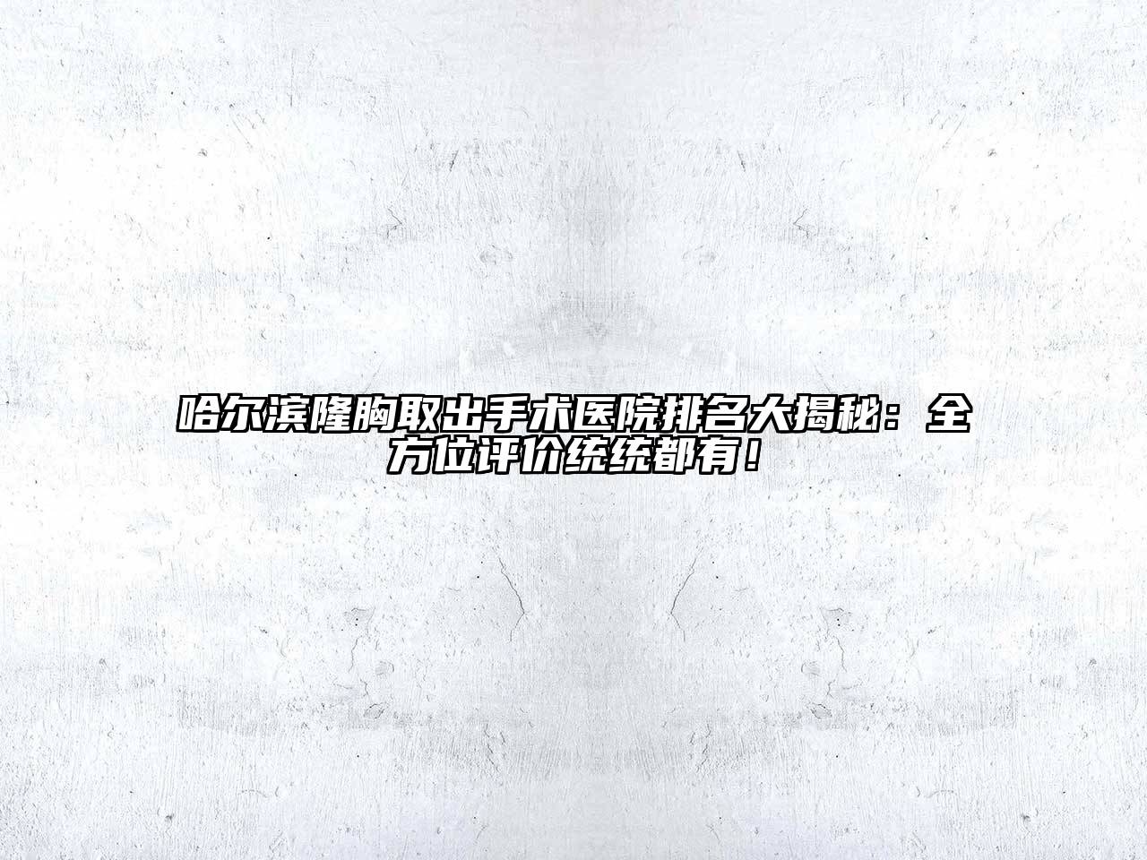 哈尔滨隆胸取出手术医院排名大揭秘：全方位评价统统都有！