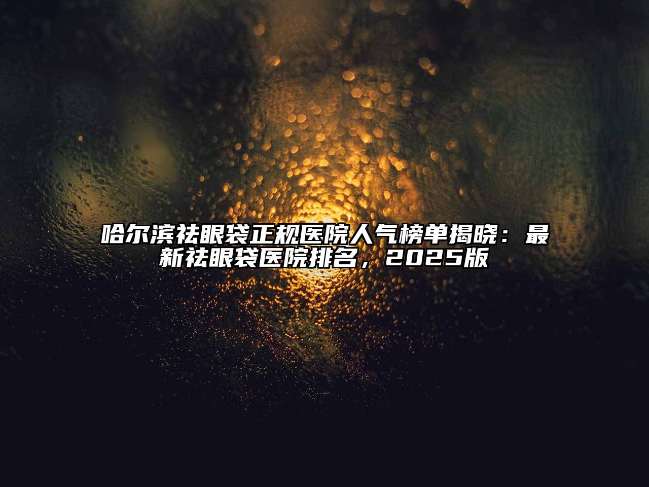 哈尔滨祛眼袋正规医院人气榜单揭晓：最新祛眼袋医院排名，2025版