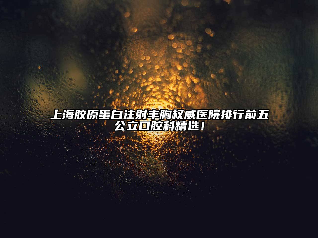 上海胶原蛋白注射丰胸权威医院排行前五公立口腔科精选！