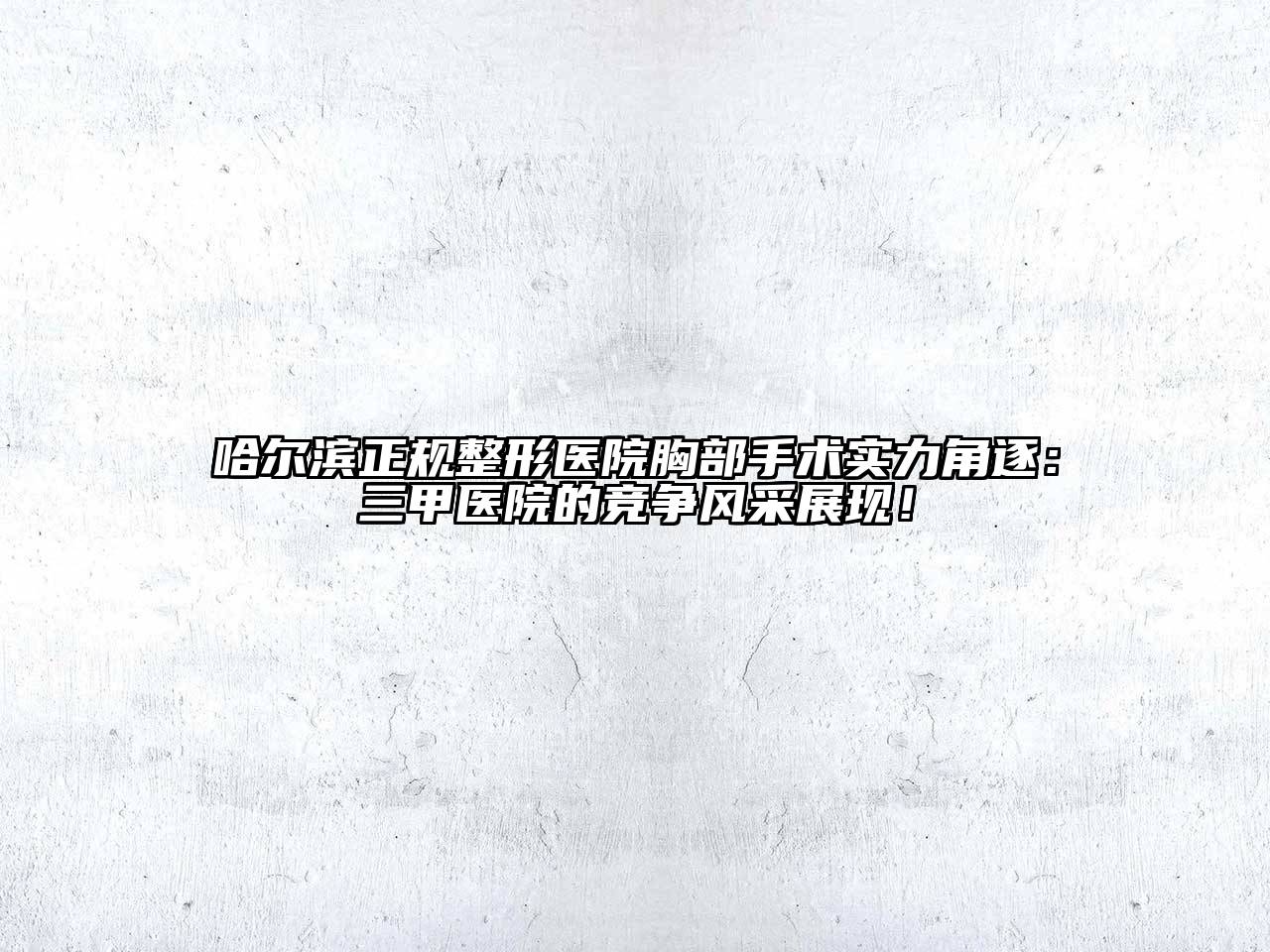 哈尔滨正规整形医院胸部手术实力角逐：三甲医院的竞争风采展现！