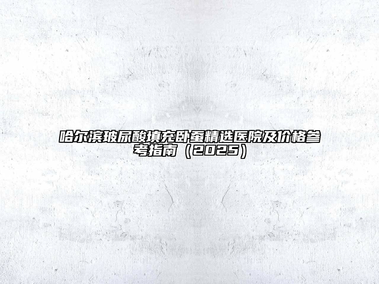 哈尔滨玻尿酸填充卧蚕精选医院及价格参考指南（2025）