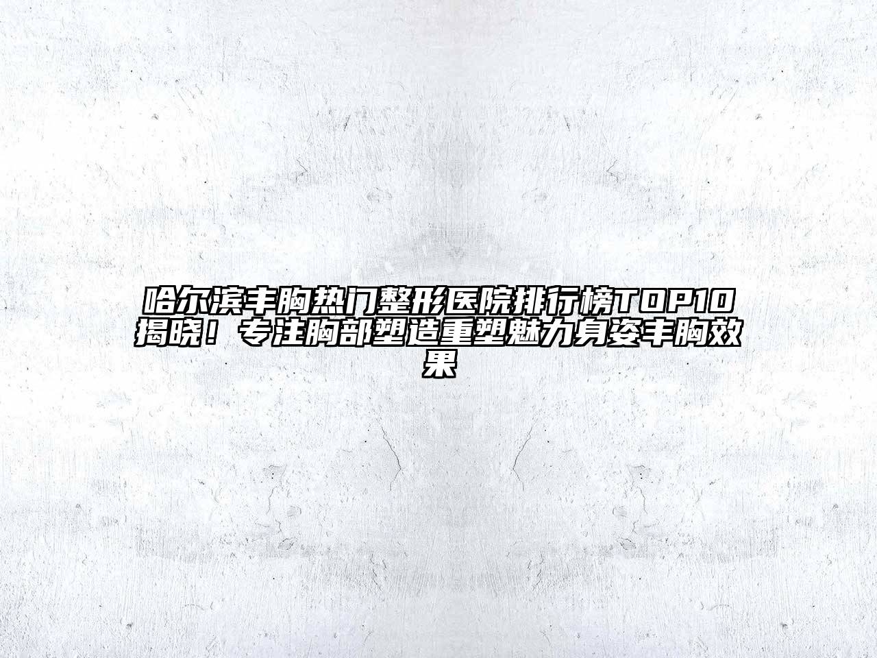 哈尔滨丰胸热门整形医院排行榜TOP10揭晓！专注胸部塑造重塑魅力身姿丰胸效果