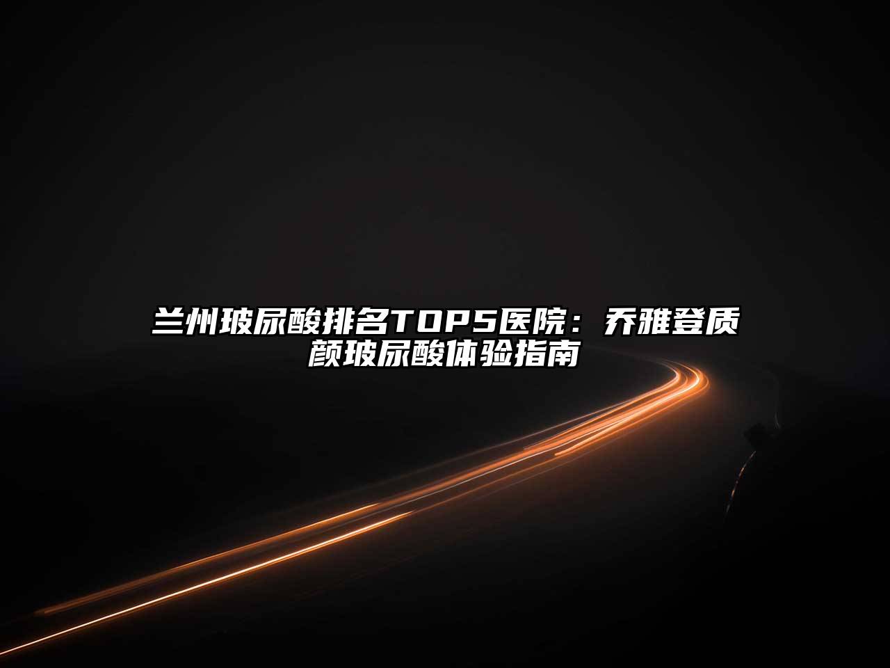 兰州玻尿酸排名TOP5医院：乔雅登质颜玻尿酸体验指南