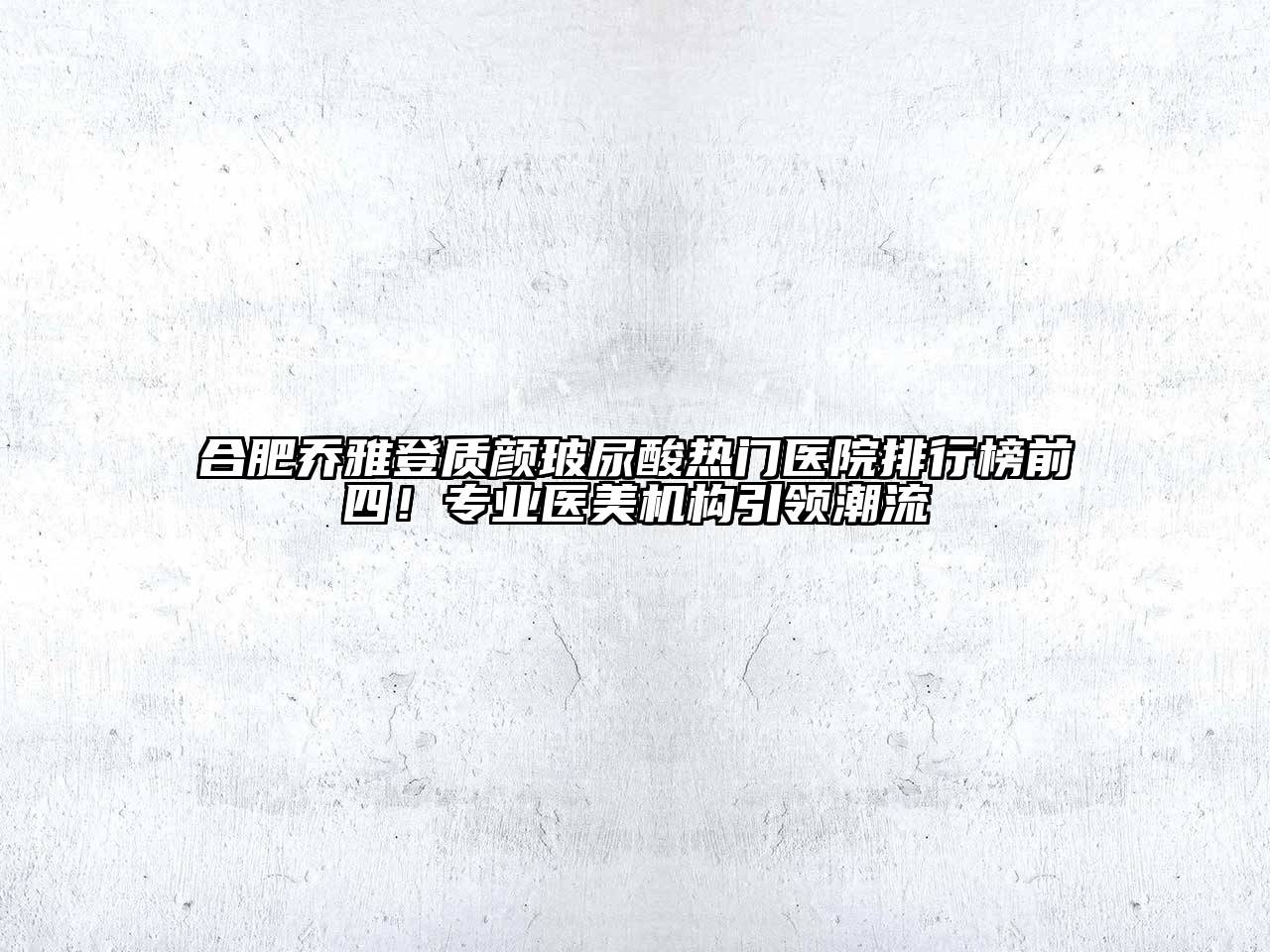 合肥乔雅登质颜玻尿酸热门医院排行榜前四！专业医美机构引领潮流