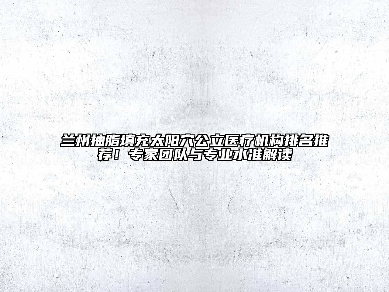 兰州抽脂填充太阳穴公立医疗机构排名推荐！专家团队与专业水准解读