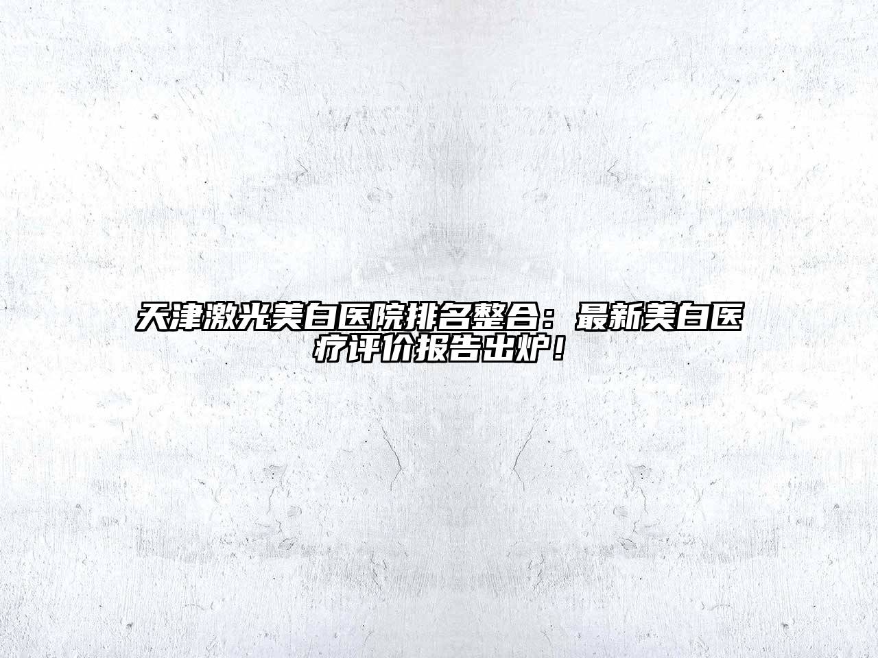 天津激光美白医院排名整合：最新美白医疗评价报告出炉！
