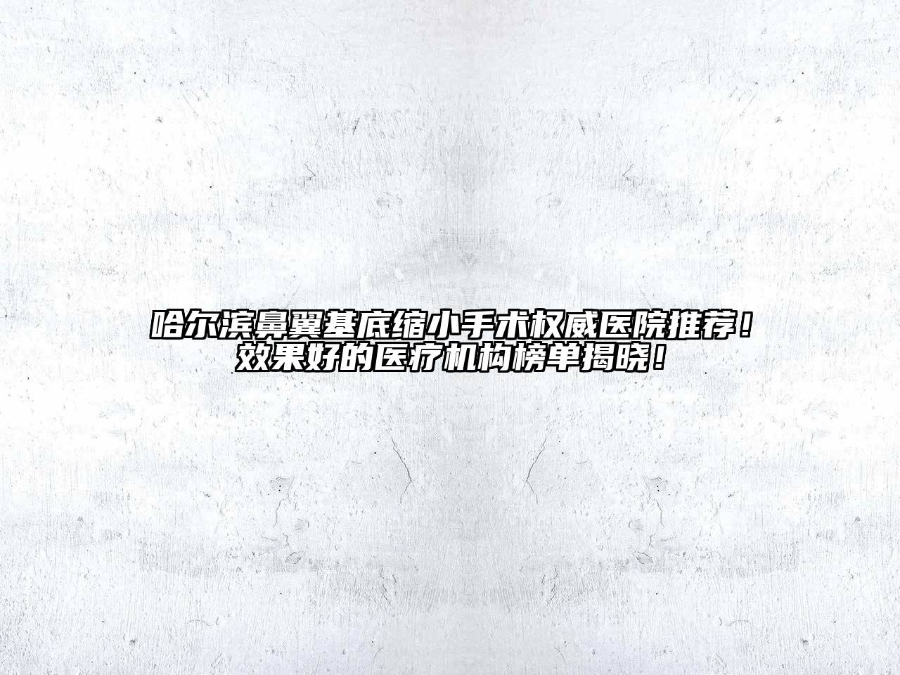 哈尔滨鼻翼基底缩小手术权威医院推荐！效果好的医疗机构榜单揭晓！