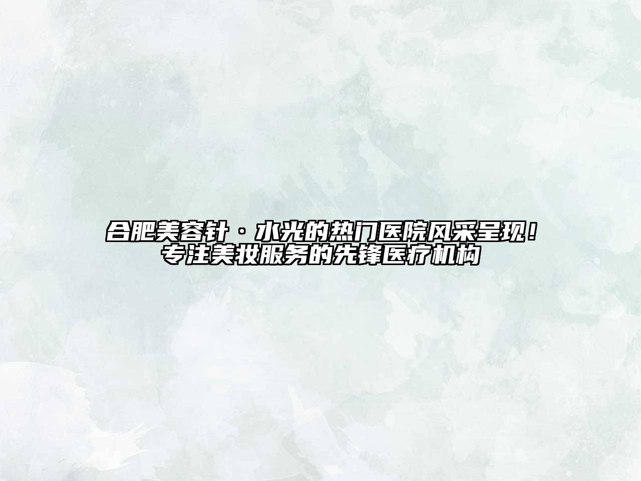合肥美容针·水光的热门医院风采呈现！专注美妆服务的先锋医疗机构