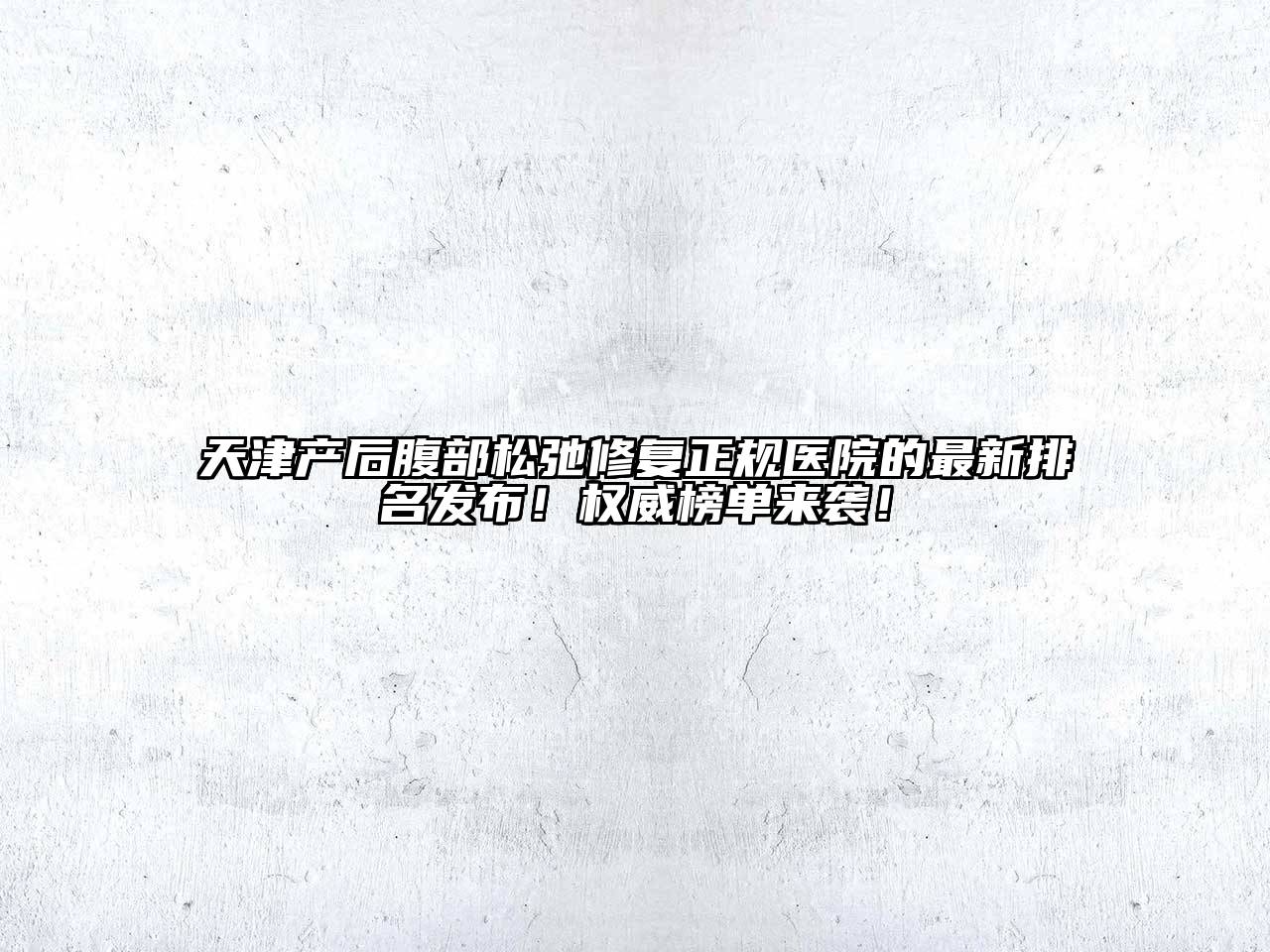 天津产后腹部松弛修复正规医院的最新排名发布！权威榜单来袭！