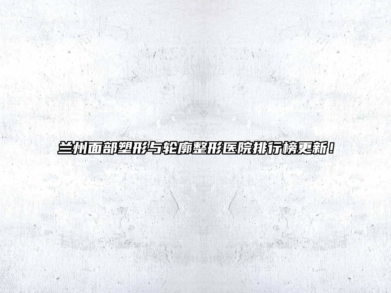 兰州面部塑形与轮廓整形医院排行榜更新！