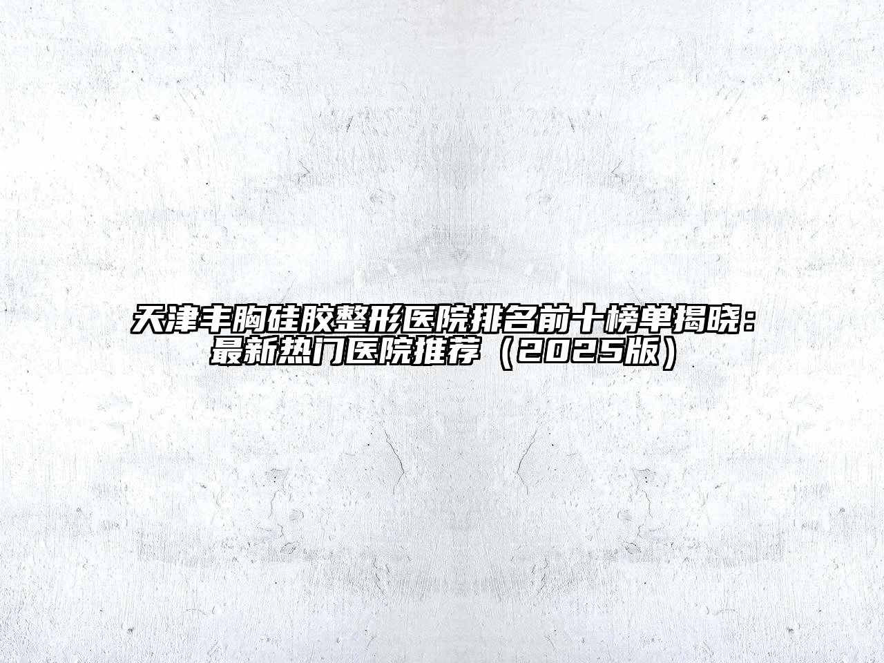 天津丰胸硅胶整形医院排名前十榜单揭晓：最新热门医院推荐（2025版）