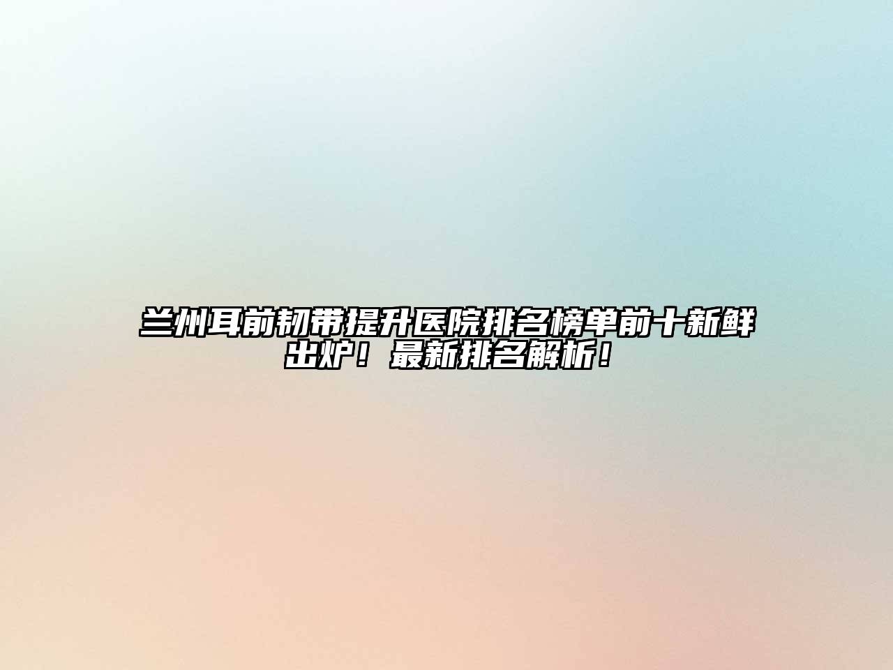 兰州耳前韧带提升医院排名榜单前十新鲜出炉！最新排名解析！
