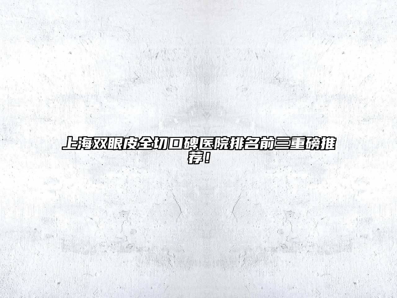 上海双眼皮全切口碑医院排名前三重磅推荐！