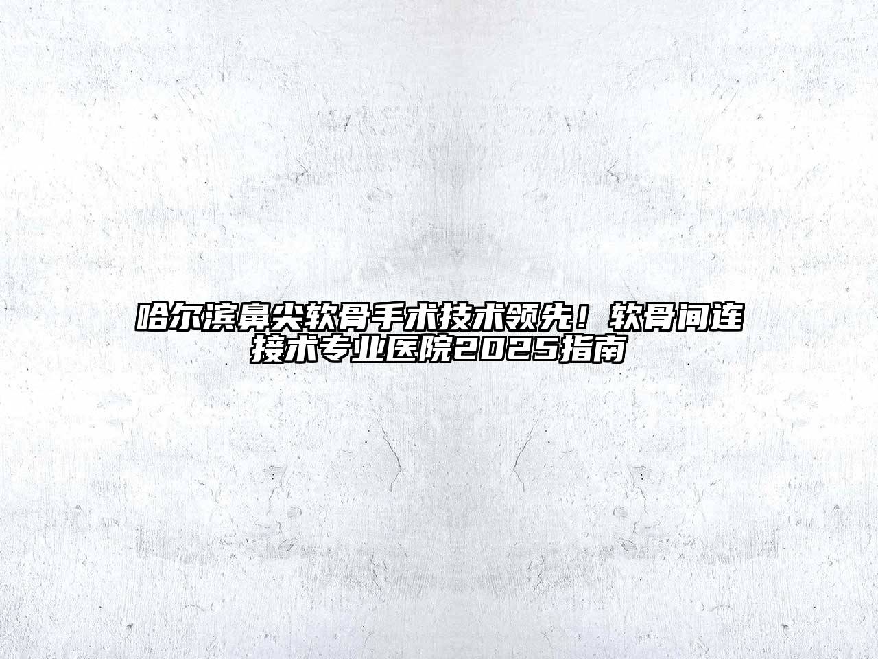 哈尔滨鼻尖软骨手术技术领先！软骨间连接术专业医院2025指南